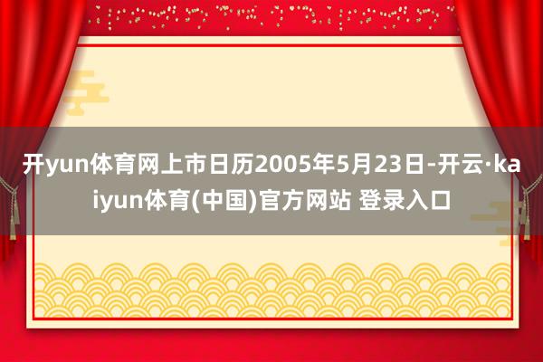 开yun体育网上市日历2005年5月23日-开云·kaiyun体育(中国)官方网站 登录入口