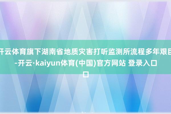开云体育旗下湖南省地质灾害打听监测所流程多年艰巨-开云·kaiyun体育(中国)官方网站 登录入口