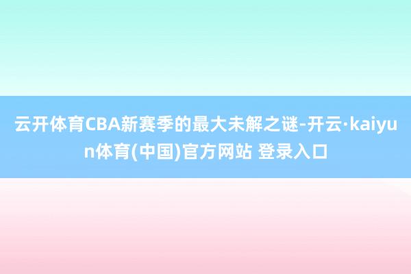 云开体育CBA新赛季的最大未解之谜-开云·kaiyun体育(中国)官方网站 登录入口