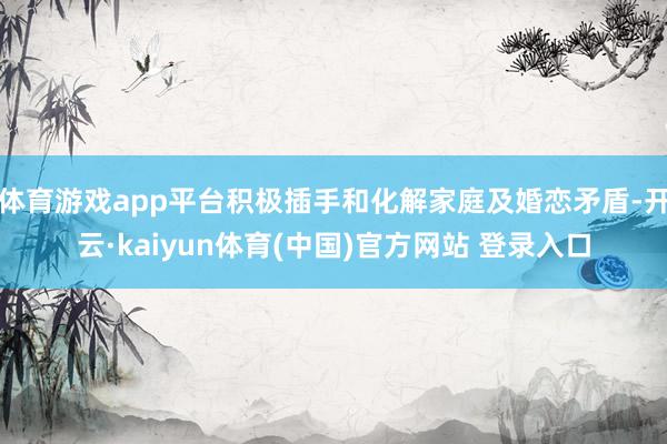体育游戏app平台积极插手和化解家庭及婚恋矛盾-开云·kaiyun体育(中国)官方网站 登录入口