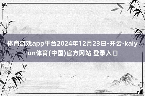 体育游戏app平台2024年12月23日-开云·kaiyun体育(中国)官方网站 登录入口
