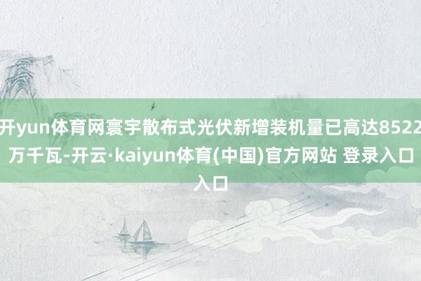 开yun体育网寰宇散布式光伏新增装机量已高达8522万千瓦-开云·kaiyun体育(中国)官方网站 登录入口