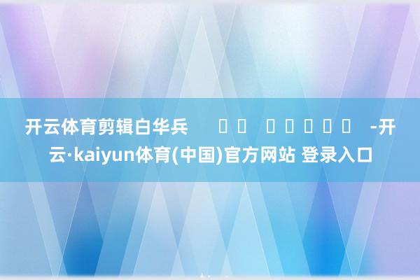 开云体育　　剪辑白华兵      		  					  -开云·kaiyun体育(中国)官方网站 登录入口