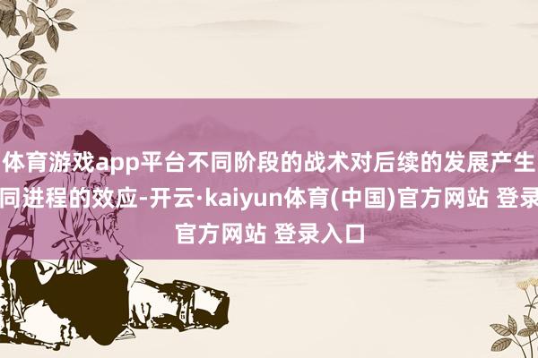 体育游戏app平台不同阶段的战术对后续的发展产生了不同进程的效应-开云·kaiyun体育(中国)官方网站 登录入口