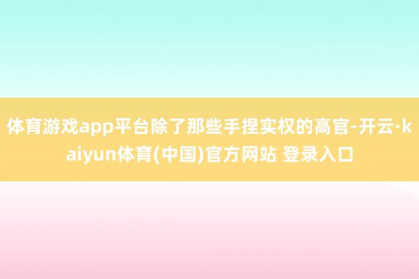 体育游戏app平台除了那些手捏实权的高官-开云·kaiyun体育(中国)官方网站 登录入口