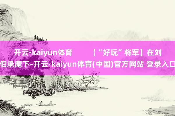 开云·kaiyun体育 【“好玩”将军】在刘伯承麾下-开云·kaiyun体育(中国)官方网站 登录入口