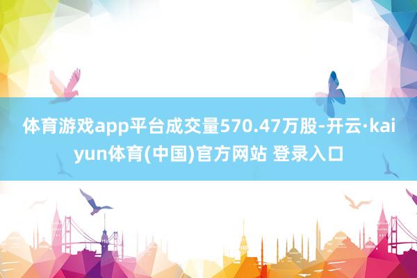 体育游戏app平台成交量570.47万股-开云·kaiyun体育(中国)官方网站 登录入口