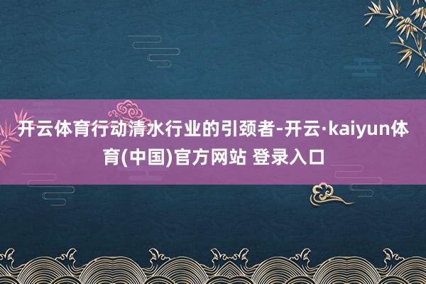 开云体育行动清水行业的引颈者-开云·kaiyun体育(中国)官方网站 登录入口