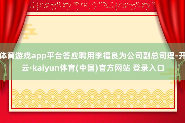 体育游戏app平台答应聘用李福良为公司副总司理-开云·kaiyun体育(中国)官方网站 登录入口