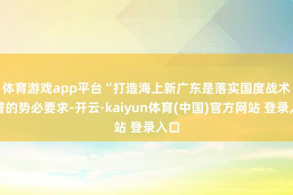 体育游戏app平台　　“打造海上新广东是落实国度战术部署的势必要求-开云·kaiyun体育(中国)官方网站 登录入口