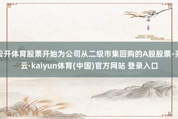 云开体育股票开始为公司从二级市集回购的A股股票-开云·kaiyun体育(中国)官方网站 登录入口