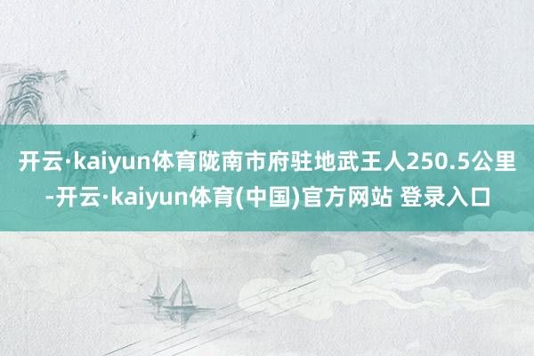 开云·kaiyun体育陇南市府驻地武王人250.5公里-开云·kaiyun体育(中国)官方网站 登录入口