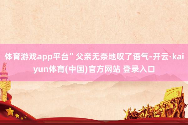 体育游戏app平台”父亲无奈地叹了语气-开云·kaiyun体育(中国)官方网站 登录入口
