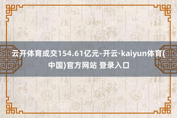 云开体育成交154.61亿元-开云·kaiyun体育(中国)官方网站 登录入口