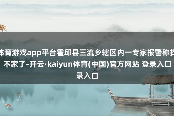 体育游戏app平台霍邱县三流乡辖区内一专家报警称找不家了-开云·kaiyun体育(中国)官方网站 登录入口