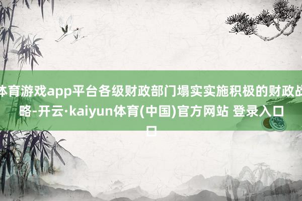 体育游戏app平台各级财政部门塌实实施积极的财政战略-开云·kaiyun体育(中国)官方网站 登录入口