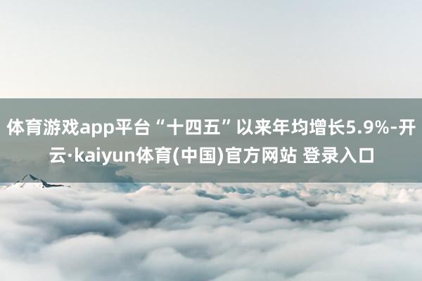 体育游戏app平台“十四五”以来年均增长5.9%-开云·kaiyun体育(中国)官方网站 登录入口