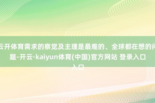 云开体育需求的察觉及主理是最难的、全球都在想的问题-开云·kaiyun体育(中国)官方网站 登录入口