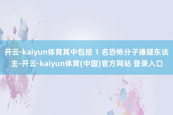 开云·kaiyun体育其中包括 1 名恐怖分子嫌疑东谈主-开云·kaiyun体育(中国)官方网站 登录入口