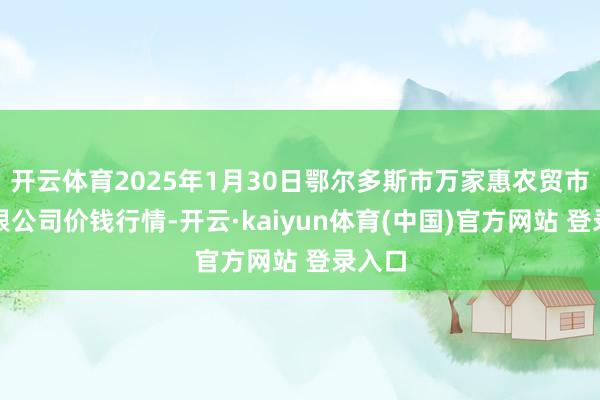 开云体育2025年1月30日鄂尔多斯市万家惠农贸市集有限公司价钱行情-开云·kaiyun体育(中国)官方网站 登录入口