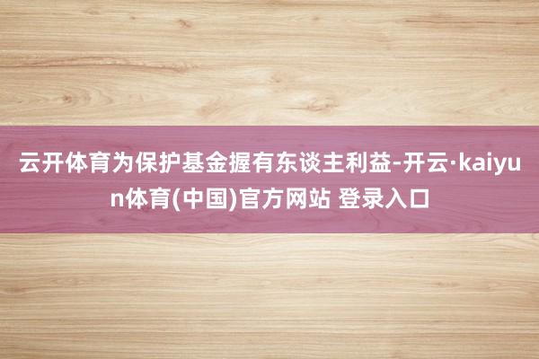 云开体育为保护基金握有东谈主利益-开云·kaiyun体育(中国)官方网站 登录入口