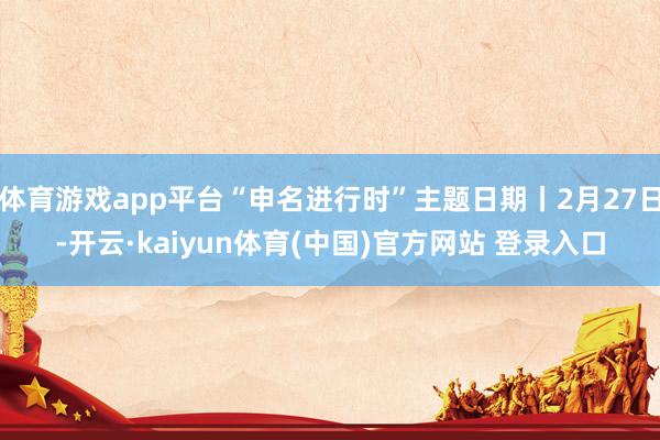 体育游戏app平台“申名进行时”主题日期丨2月27日-开云·kaiyun体育(中国)官方网站 登录入口