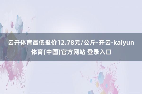 云开体育最低报价12.78元/公斤-开云·kaiyun体育(中国)官方网站 登录入口