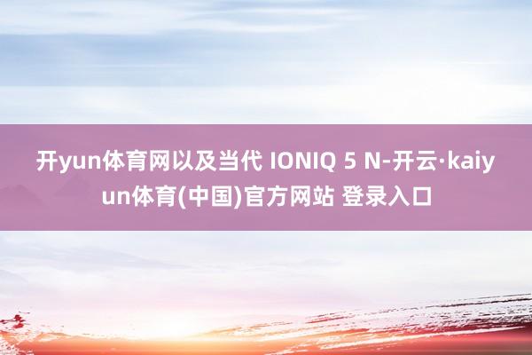 开yun体育网以及当代 IONIQ 5 N-开云·kaiyun体育(中国)官方网站 登录入口