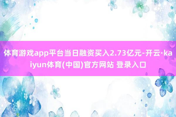 体育游戏app平台当日融资买入2.73亿元-开云·kaiyun体育(中国)官方网站 登录入口