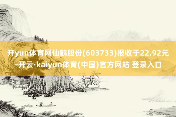 开yun体育网仙鹤股份(603733)报收于22.92元-开云·kaiyun体育(中国)官方网站 登录入口