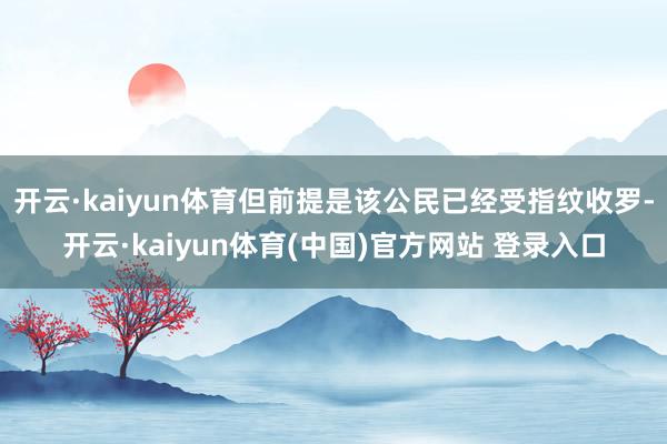 开云·kaiyun体育但前提是该公民已经受指纹收罗-开云·kaiyun体育(中国)官方网站 登录入口