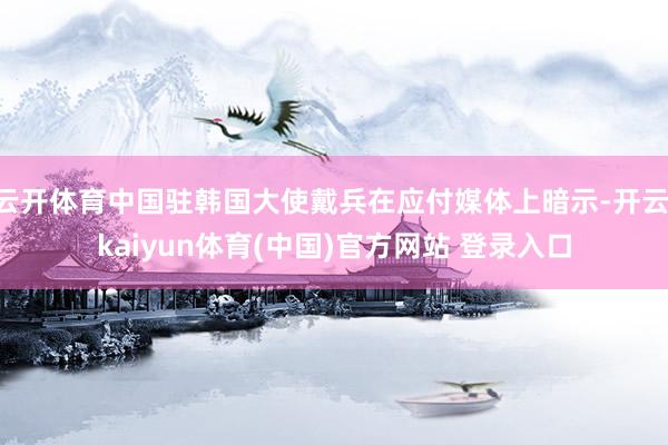 云开体育中国驻韩国大使戴兵在应付媒体上暗示-开云·kaiyun体育(中国)官方网站 登录入口