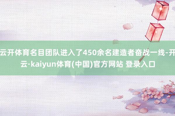 云开体育名目团队进入了450余名建造者奋战一线-开云·kaiyun体育(中国)官方网站 登录入口