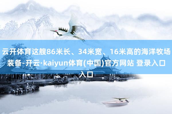云开体育这艘86米长、34米宽、16米高的海洋牧场装备-开云·kaiyun体育(中国)官方网站 登录入口