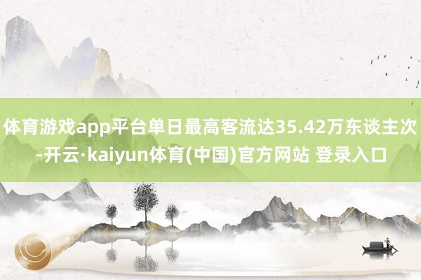 体育游戏app平台单日最高客流达35.42万东谈主次-开云·kaiyun体育(中国)官方网站 登录入口