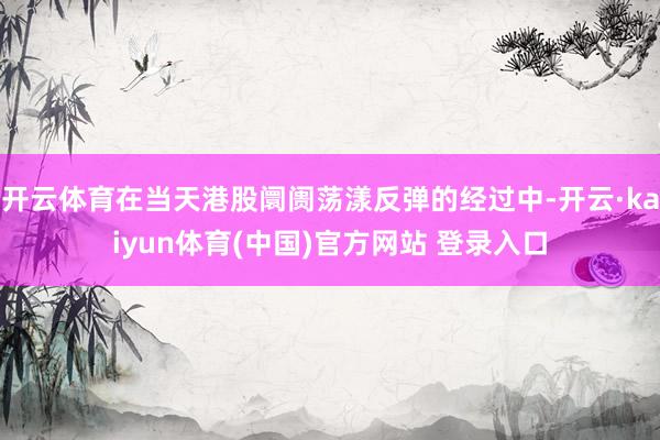 开云体育在当天港股阛阓荡漾反弹的经过中-开云·kaiyun体育(中国)官方网站 登录入口