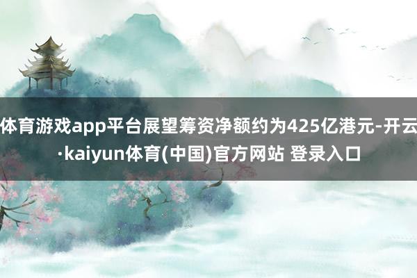 体育游戏app平台展望筹资净额约为425亿港元-开云·kaiyun体育(中国)官方网站 登录入口