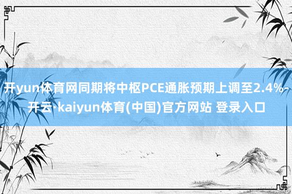 开yun体育网同期将中枢PCE通胀预期上调至2.4%-开云·kaiyun体育(中国)官方网站 登录入口