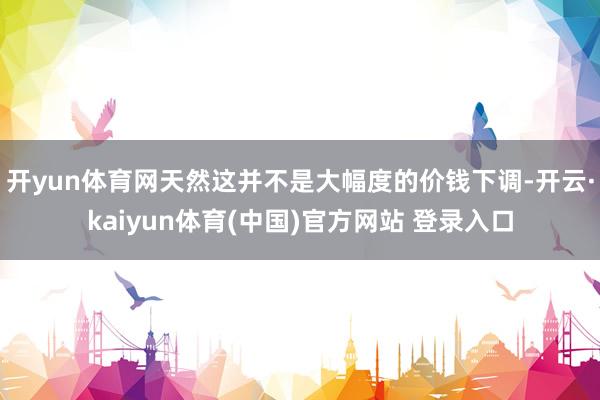 开yun体育网天然这并不是大幅度的价钱下调-开云·kaiyun体育(中国)官方网站 登录入口