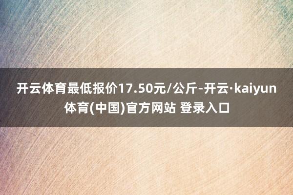 开云体育最低报价17.50元/公斤-开云·kaiyun体育(中国)官方网站 登录入口