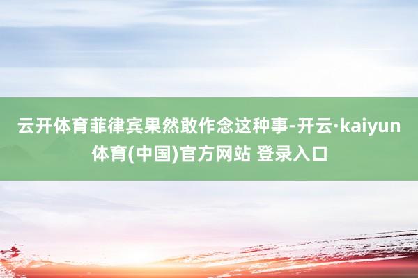 云开体育菲律宾果然敢作念这种事-开云·kaiyun体育(中国)官方网站 登录入口