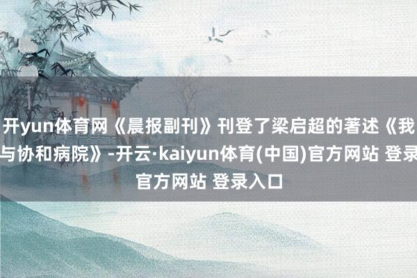 开yun体育网《晨报副刊》刊登了梁启超的著述《我的病与协和病院》-开云·kaiyun体育(中国)官方网站 登录入口