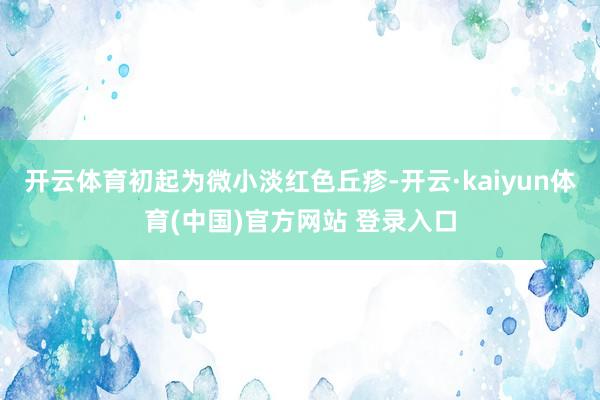 开云体育初起为微小淡红色丘疹-开云·kaiyun体育(中国)官方网站 登录入口