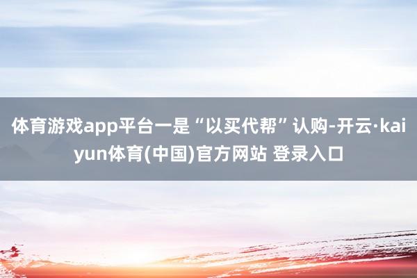 体育游戏app平台一是“以买代帮”认购-开云·kaiyun体育(中国)官方网站 登录入口