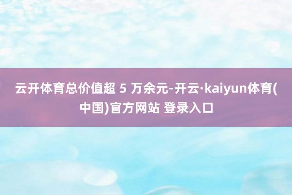 云开体育总价值超 5 万余元-开云·kaiyun体育(中国)官方网站 登录入口
