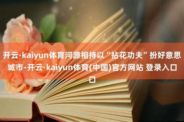 开云·kaiyun体育河源相持以“拈花功夫”扮好意思城市-开云·kaiyun体育(中国)官方网站 登录入口