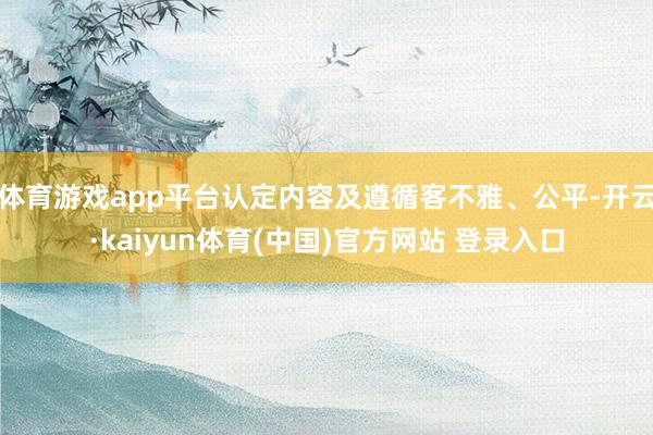 体育游戏app平台认定内容及遵循客不雅、公平-开云·kaiyun体育(中国)官方网站 登录入口