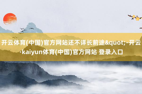 开云体育(中国)官方网站还不详长前途"-开云·kaiyun体育(中国)官方网站 登录入口