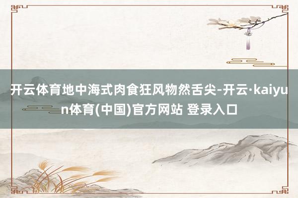 开云体育地中海式肉食狂风物然舌尖-开云·kaiyun体育(中国)官方网站 登录入口