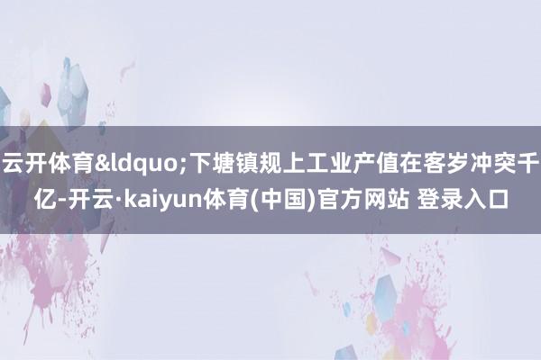 云开体育&ldquo;下塘镇规上工业产值在客岁冲突千亿-开云·kaiyun体育(中国)官方网站 登录入口